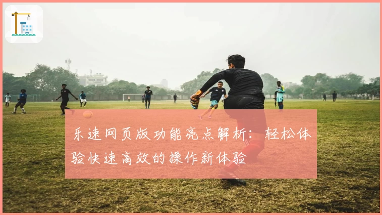 乐速网页版功能亮点解析：轻松体验快速高效的操作新体验